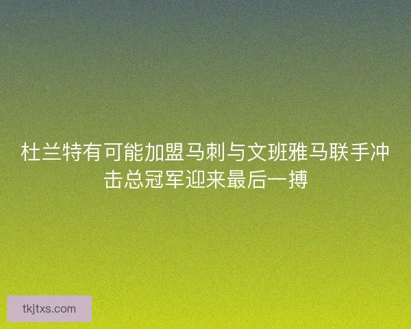 杜兰特有可能加盟马刺与文班雅马联手冲击总冠军迎来最后一搏