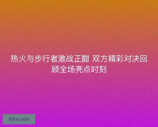 热火与步行者激战正酣 双方精彩对决回顾全场亮点时刻