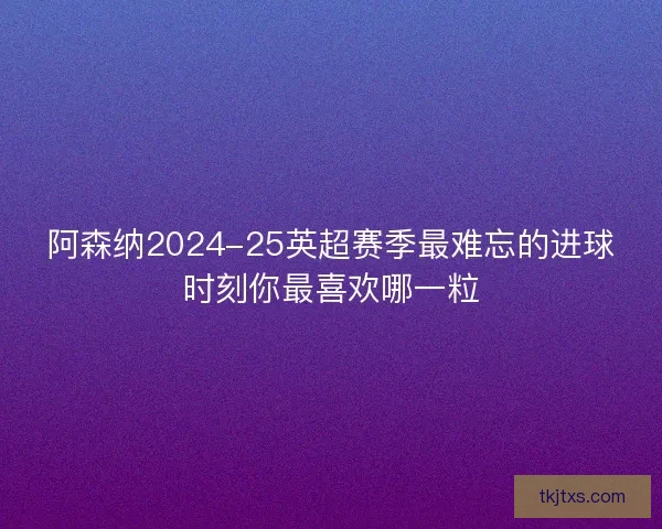 阿森纳2024-25英超赛季最难忘的进球时刻你最喜欢哪一粒