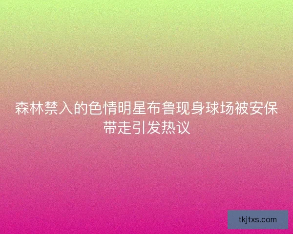 森林禁入的色情明星布鲁现身球场被安保带走引发热议