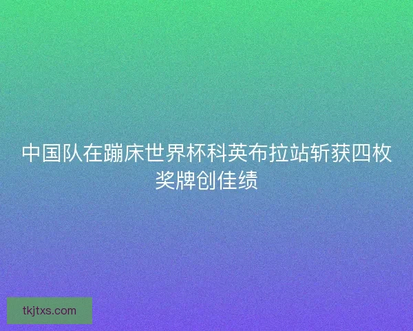 中国队在蹦床世界杯科英布拉站斩获四枚奖牌创佳绩 中国队在蹦床世界杯科英布拉站斩获四枚奖牌创佳绩