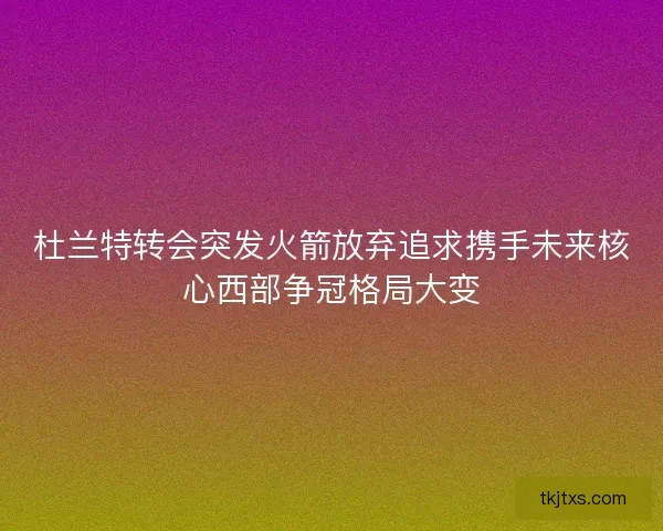 杜兰特转会突发火箭放弃追求携手未来核心西部争冠格局大变