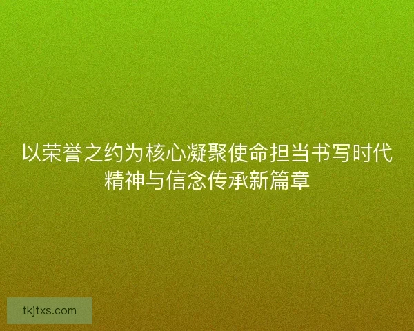 以荣誉之约为核心凝聚使命担当书写时代精神与信念传承新篇章