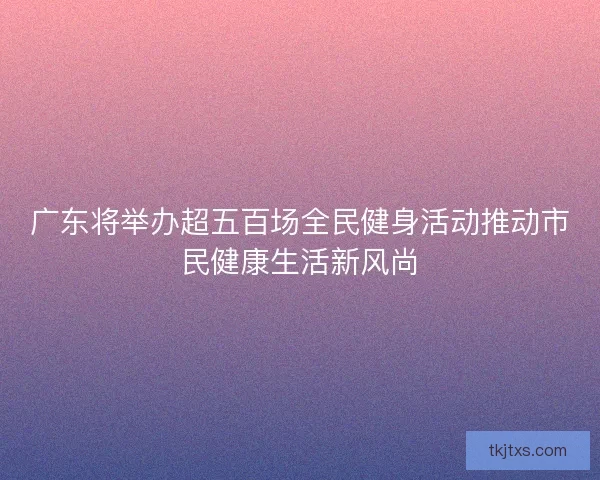 广东将举办超五百场全民健身活动推动市民健康生活新风尚 广东将举办超五百场全民健身活动推动市民健康生活新风尚