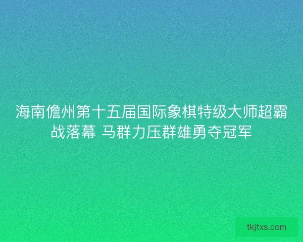海南儋州第十五届国际象棋特级大师超霸战落幕 马群力压群雄勇夺冠军