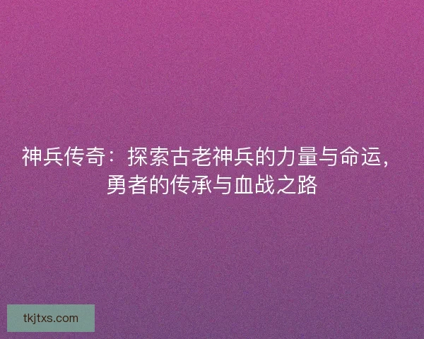 神兵传奇：探索古老神兵的力量与命运，勇者的传承与血战之路