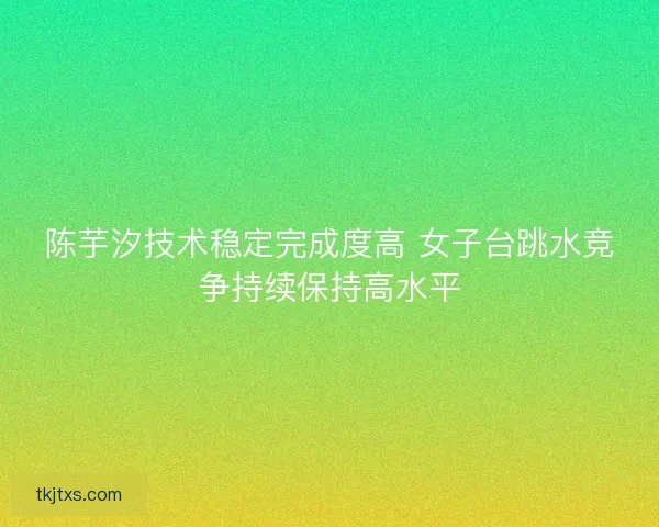 陈芋汐技术稳定完成度高 女子台跳水竞争持续保持高水平