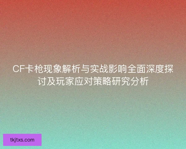 CF卡枪现象解析与实战影响全面深度探讨及玩家应对策略研究分析