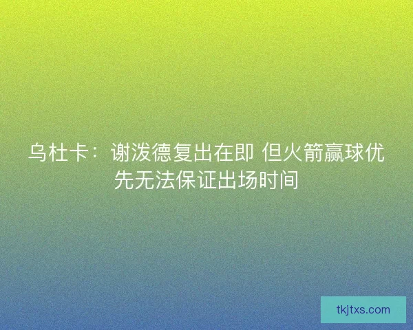 乌杜卡：谢泼德复出在即 但火箭赢球优先无法保证出场时间