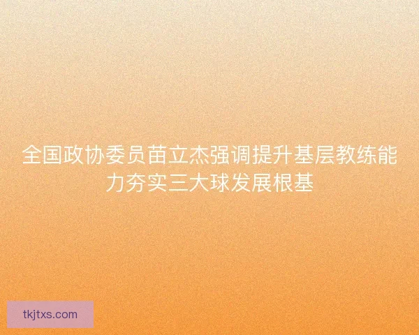 全国政协委员苗立杰强调提升基层教练能力夯实三大球发展根基