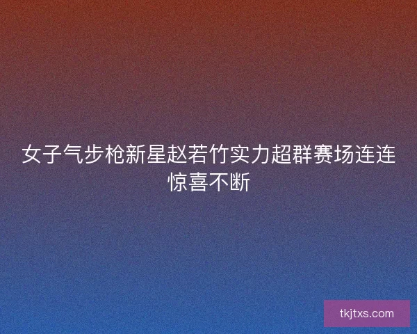 女子气步枪新星赵若竹实力超群赛场连连惊喜不断