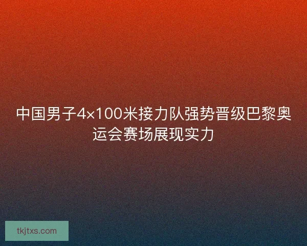 中国男子4×100米接力队强势晋级巴黎奥运会赛场展现实力 中国男子4×100米接力队强势晋级巴黎奥运会赛场展现实力