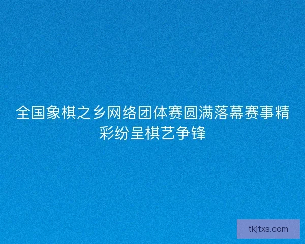 全国象棋之乡网络团体赛圆满落幕赛事精彩纷呈棋艺争锋 全国象棋之乡网络团体赛圆满落幕赛事精彩纷呈棋艺争锋