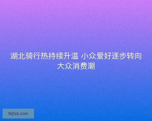 湖北骑行热持续升温 小众爱好逐步转向大众消费潮