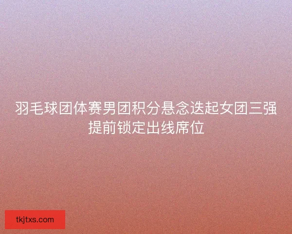 羽毛球团体赛男团积分悬念迭起女团三强提前锁定出线席位 羽毛球团体赛男团积分悬念迭起女团三强提前锁定出线席位