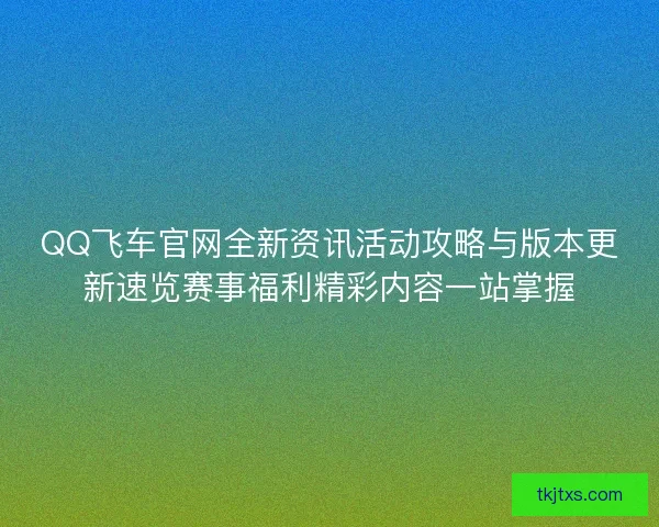 QQ飞车官网全新资讯活动攻略与版本更新速览赛事福利精彩内容一站掌握