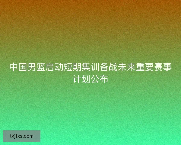 中国男篮启动短期集训备战未来重要赛事计划公布