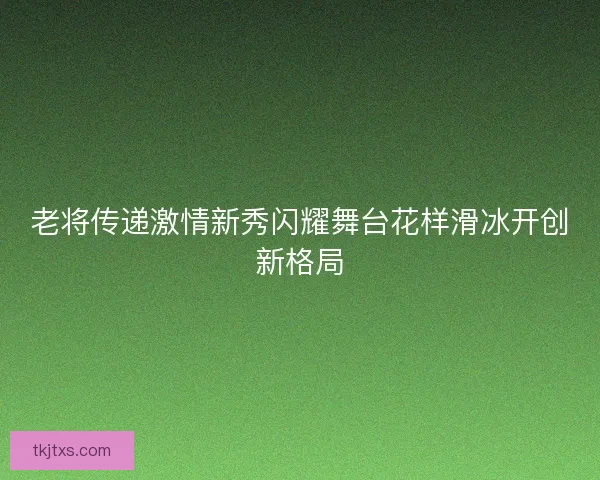 老将传递激情新秀闪耀舞台花样滑冰开创新格局 老将传递激情新秀闪耀舞台花样滑冰开创新格局